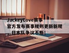 九游体育-JackeyLove赛事官方发布赛事规则更新新规，日本队争议不断！的简单介绍