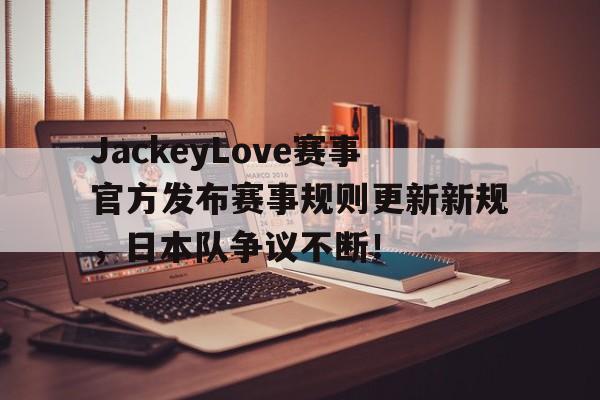 九游体育-JackeyLove赛事官方发布赛事规则更新新规，日本队争议不断！的简单介绍